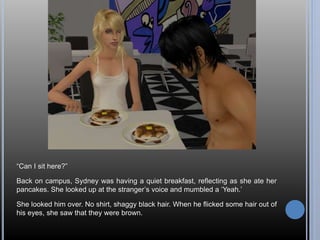 “Can I sit here?” 
Back on campus, Sydney was having a quiet breakfast, reflecting as she ate her 
pancakes. She looked up at the stranger’s voice and mumbled a ‘Yeah.’ 
She looked him over. No shirt, shaggy black hair. When he flicked some hair out of 
his eyes, she saw that they were brown. 
 