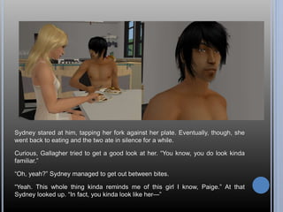 Sydney stared at him, tapping her fork against her plate. Eventually, though, she 
went back to eating and the two ate in silence for a while. 
Curious, Gallagher tried to get a good look at her. “You know, you do look kinda 
familiar.” 
“Oh, yeah?” Sydney managed to get out between bites. 
“Yeah. This whole thing kinda reminds me of this girl I know, Paige.” At that 
Sydney looked up. “In fact, you kinda look like her—” 
 