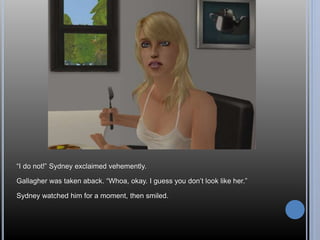 “I do not!” Sydney exclaimed vehemently. 
Gallagher was taken aback. “Whoa, okay. I guess you don’t look like her.” 
Sydney watched him for a moment, then smiled. 
 