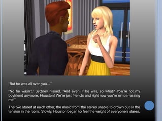 “But he was all over you—” 
“No he wasn’t,” Sydney hissed. “And even if he was, so what? You’re not my 
boyfriend anymore, Houston! We’re just friends and right now you’re embarrassing 
me!” 
The two stared at each other, the music from the stereo unable to drown out all the 
tension in the room. Slowly, Houston began to feel the weight of everyone’s stares. 
 
