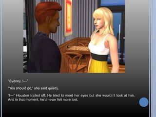 “Sydney, I—” 
“You should go,” she said quietly. 
“I—” Houston trailed off. He tried to meet her eyes but she wouldn’t look at him. 
And in that moment, he’d never felt more lost. 
 