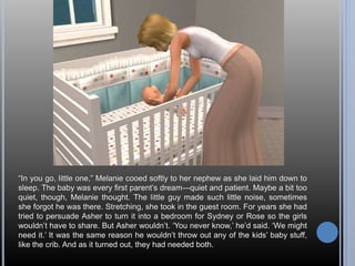 “In you go, little one,” Melanie cooed softly to her nephew as she laid him down to 
sleep. The baby was every first parent’s dream—quiet and patient. Maybe a bit too 
quiet, though, Melanie thought. The little guy made such little noise, sometimes 
she forgot he was there. Stretching, she took in the guest room. For years she had 
tried to persuade Asher to turn it into a bedroom for Sydney or Rose so the girls 
wouldn’t have to share. But Asher wouldn’t. ‘You never know,’ he’d said. ‘We might 
need it.’ It was the same reason he wouldn’t throw out any of the kids’ baby stuff, 
like the crib. And as it turned out, they had needed both. 
 