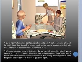 “How is he?” Asher asked as Melanie sat down to eat. A part of him was bit upset 
he didn’t have time to cook a proper meal for his baby’s homecoming, but with 
such short notice, leftovers would simply have to do. 
“He’s good, same as always. And quiet. But we can talk about him later; I wanna 
hear all about school, honey.” Melanie smiled at her daughter. Paige’s visit was a 
nice surprise she intended to make the most of. Her parting with the girls had been 
tough and she welcomed a chance to get close again. 
 