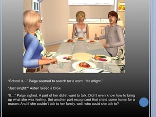 “School is…” Paige seemed to search for a word. “It’s alright.” 
“Just alright?” Asher raised a brow. 
“It…” Paige sighed. A part of her didn’t want to talk. Didn’t even know how to bring 
up what she was feeling. But another part recognized that she’d come home for a 
reason. And if she couldn’t talk to her family, well, who could she talk to? 
 
