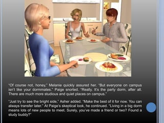 “Of course not, honey,” Melanie quickly assured her. “But everyone on campus 
isn’t like your dormmates.” Paige snorted. “Really. It’s the party dorm, after all. 
There are much more studious and quiet places on campus.” 
“Just try to see the bright side,” Asher added. “Make the best of it for now. You can 
always transfer later.” At Paige’s skeptical look, he continued. “Living in a big dorm 
means lots of new people to meet. Surely, you’ve made a friend or two? Found a 
study buddy?” 
 
