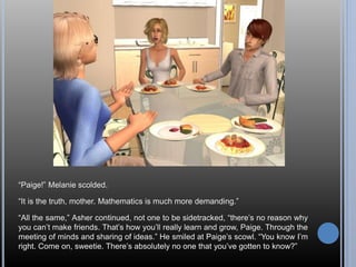“Paige!” Melanie scolded. 
“It is the truth, mother. Mathematics is much more demanding.” 
“All the same,” Asher continued, not one to be sidetracked, “there’s no reason why 
you can’t make friends. That’s how you’ll really learn and grow, Paige. Through the 
meeting of minds and sharing of ideas.” He smiled at Paige’s scowl. “You know I’m 
right. Come on, sweetie. There’s absolutely no one that you’ve gotten to know?” 
 
