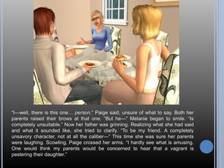 “I—well, there is this one… person,” Paige said, unsure of what to say. Both her 
parents raised their brows at that one. “But he—” Melanie began to smile. “Is 
completely unsuitable.” Now her father was grinning. Realizing what she had said 
and what it sounded like, she tried to clarify. “To be my friend. A completely 
unsavory character, not at all the caliber—” This time she was sure her parents 
were laughing. Scowling, Paige crossed her arms. “I hardly see what is amusing. 
One would think my parents would be concerned to hear that a vagrant is 
pestering their daughter.” 
 