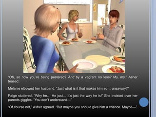 “Oh, so now you’re being pestered? And by a vagrant no less? My, my.” Asher 
teased. 
Melanie elbowed her husband. “Just what is it that makes him so… unsavory?” 
Paige stuttered. “Why he… He just… It’s just the way he is!” She insisted over her 
parents giggles. “You don’t understand—” 
“Of course not,” Asher agreed. “But maybe you should give him a chance. Maybe—” 
 