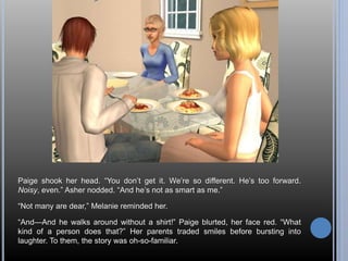 Paige shook her head. “You don’t get it. We’re so different. He’s too forward. 
Noisy, even.” Asher nodded. “And he’s not as smart as me.” 
“Not many are dear,” Melanie reminded her. 
“And—And he walks around without a shirt!” Paige blurted, her face red. “What 
kind of a person does that?” Her parents traded smiles before bursting into 
laughter. To them, the story was oh-so-familiar. 
 