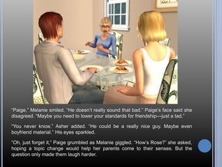 “Paige,” Melanie smiled, “He doesn’t really sound that bad.” Paige’s face said she 
disagreed. “Maybe you need to lower your standards for friendship—just a tad.” 
“You never know,” Asher added. “He could be a really nice guy. Maybe even 
boyfriend material.” His eyes sparkled. 
“Oh, just forget it,” Paige grumbled as Melanie giggled. “How’s Rose?” she asked, 
hoping a topic change would help her parents come to their senses. But the 
question only made them laugh harder. 
 
