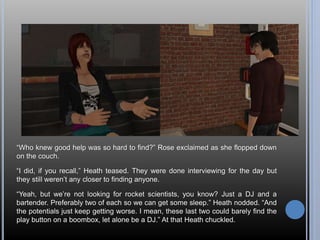 “Who knew good help was so hard to find?” Rose exclaimed as she flopped down 
on the couch. 
“I did, if you recall,” Heath teased. They were done interviewing for the day but 
they still weren’t any closer to finding anyone. 
“Yeah, but we’re not looking for rocket scientists, you know? Just a DJ and a 
bartender. Preferably two of each so we can get some sleep.” Heath nodded. “And 
the potentials just keep getting worse. I mean, these last two could barely find the 
play button on a boombox, let alone be a DJ.” At that Heath chuckled. 
 