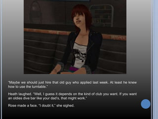 “Maybe we should just hire that old guy who applied last week. At least he knew 
how to use the turntable.” 
Heath laughed. “Well, I guess it depends on the kind of club you want. If you want 
an oldies dive bar like your dad’s, that might work.” 
Rose made a face. “I doubt it,” she sighed. 
 
