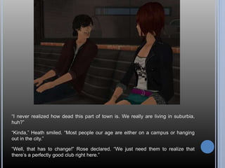 “I never realized how dead this part of town is. We really are living in suburbia, 
huh?” 
“Kinda,” Heath smiled. “Most people our age are either on a campus or hanging 
out in the city.” 
“Well, that has to change!” Rose declared. “We just need them to realize that 
there’s a perfectly good club right here.” 
 