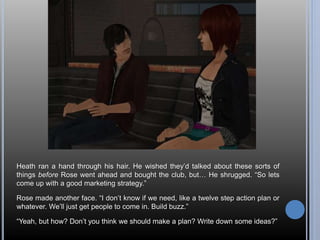 Heath ran a hand through his hair. He wished they’d talked about these sorts of 
things before Rose went ahead and bought the club, but… He shrugged. “So lets 
come up with a good marketing strategy.” 
Rose made another face. “I don’t know if we need, like a twelve step action plan or 
whatever. We’ll just get people to come in. Build buzz.” 
“Yeah, but how? Don’t you think we should make a plan? Write down some ideas?” 
 