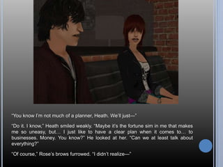 “You know I’m not much of a planner, Heath. We’ll just—” 
“Do it. I know,” Heath smiled weakly. “Maybe it’s the fortune sim in me that makes 
me so uneasy, but… I just like to have a clear plan when it comes to… to 
businesses. Money. You know?” He looked at her. “Can we at least talk about 
everything?” 
“Of course,” Rose’s brows furrowed. “I didn’t realize—” 
 