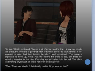 “It’s just,” Heath continued, “there’s a lot of money on the line. I know you bought 
this place, but we have to pay that back to Little N’ Local—to your parents. It just 
wouldn’t be right. And then there’s the bills,” Heath exclaimed. “This place is 
expensive to keep up, Rose. Just the electric bill alone is bad. But that’s not 
including supplies for the club. Everyday we get further into the red. This place 
isn’t making anything at all. We’re not even breaking even.” 
“Wow,” Rose said slowly. “I didn’t really realize things were so bad.” 
 