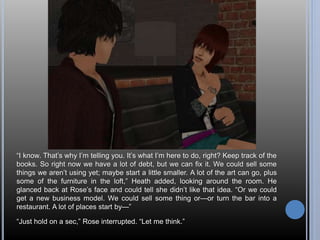 “I know. That’s why I’m telling you. It’s what I’m here to do, right? Keep track of the 
books. So right now we have a lot of debt, but we can fix it. We could sell some 
things we aren’t using yet; maybe start a little smaller. A lot of the art can go, plus 
some of the furniture in the loft,” Heath added, looking around the room. He 
glanced back at Rose’s face and could tell she didn’t like that idea. “Or we could 
get a new business model. We could sell some thing or—or turn the bar into a 
restaurant. A lot of places start by—” 
“Just hold on a sec,” Rose interrupted. “Let me think.” 
 