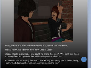 “Rose, we are in a hole. We won’t be able to cover the bills this month.” 
“Relax, Heath. We’ll borrow more from Little N’ Local.” 
“Rose,” Heath exclaimed. How could he make her see? “We can’t just keep 
borrowing from your parents. We still have to pay them back too.” 
“Of course. I’m not saying we won’t. But we’re just starting out. I mean, really, 
Heath, The Edge hasn’t even been open for six months yet.” 
 