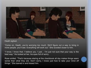 Heath sighed. 
“Come on, Heath, you’re worrying too much. We’ll figure out a way to bring in 
more people, you’ll see. Everything will work out.” She scooted closer to him. 
“I know. I know that. I believe you. I just… I’m just not sure that your way is the 
best way.” He looked at her, his eyes full of worry. 
Rose smiled. “That’s because staring at the checkbook all day makes things seem 
worse than what they are. Don’t worry, I know just how to take your mind off 
things.” She leaned in and kissed him. 
 