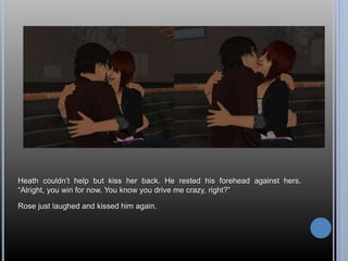 Heath couldn’t help but kiss her back. He rested his forehead against hers. 
“Alright, you win for now. You know you drive me crazy, right?” 
Rose just laughed and kissed him again. 
 