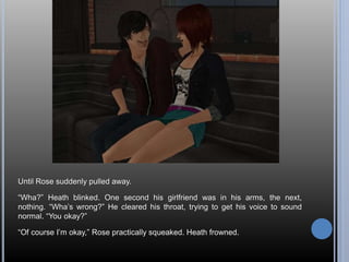 Until Rose suddenly pulled away. 
“Wha?” Heath blinked. One second his girlfriend was in his arms, the next, 
nothing. “Wha’s wrong?” He cleared his throat, trying to get his voice to sound 
normal. “You okay?” 
“Of course I’m okay,” Rose practically squeaked. Heath frowned. 
 