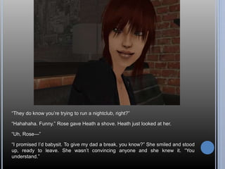 “They do know you’re trying to run a nightclub, right?” 
“Hahahaha. Funny.” Rose gave Heath a shove. Heath just looked at her. 
“Uh, Rose—” 
“I promised I’d babysit. To give my dad a break, you know?” She smiled and stood 
up, ready to leave. She wasn’t convincing anyone and she knew it. “You 
understand.” 
 