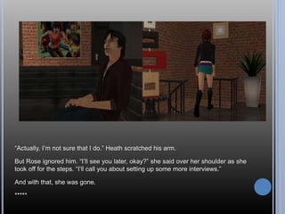 “Actually, I’m not sure that I do.” Heath scratched his arm. 
But Rose ignored him. “I’ll see you later, okay?” she said over her shoulder as she 
took off for the steps. “I’ll call you about setting up some more interviews.” 
And with that, she was gone. 
***** 
 