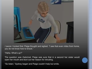 I swore I locked that, Paige thought and sighed. “I see that even miles from home, 
you do not know how to knock.” 
“Haha. What’s up?” 
The question was rhetorical. Paige was sure that in a second her sister would 
open her mouth and blurt out her reason for intruding. 
“So listen,” Sydney began and Paige couldn’t help but smile. 
 