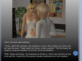 “Hmm. He never said anything.” 
“I know, right? But anyways, she wanted us to join. She invited us to come over 
and see the place.” Paige raised her brows, a silent question. “The frat house; he 
bought a house and deeded it to the frat. It’s for all members.” 
“Well,” Paige said slowly. “As interesting as all that is, I fail to see what this all has 
to do with me. I doubt this Chris person actually mentioned me in her invitation.” 
 