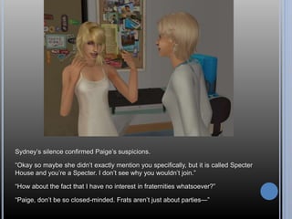 Sydney’s silence confirmed Paige’s suspicions. 
“Okay so maybe she didn’t exactly mention you specifically, but it is called Specter 
House and you’re a Specter. I don’t see why you wouldn’t join.” 
“How about the fact that I have no interest in fraternities whatsoever?” 
“Paige, don’t be so closed-minded. Frats aren’t just about parties—” 
 