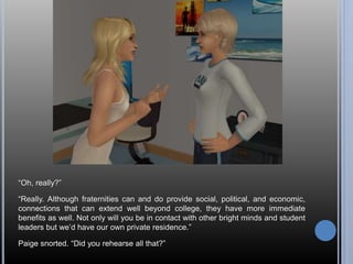 “Oh, really?” 
“Really. Although fraternities can and do provide social, political, and economic, 
connections that can extend well beyond college, they have more immediate 
benefits as well. Not only will you be in contact with other bright minds and student 
leaders but we’d have our own private residence.” 
Paige snorted. “Did you rehearse all that?” 
 