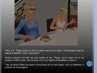 “Why is it,” Paige asked as she sat down next to her sister, “That people insist on 
eating breakfast in their underwear?” 
Sydney paused mid bite and just looked at her. “Paige, you’ve seen me in my 
undies a million times. You’ve seen me in my nightie at breakfast a million—” 
“Yes, at home! When we were in the privacy of our own place, not in a cafeteria, in 
a dorm full of strangers.” 
 