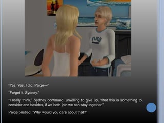 “Yes. Yes, I did. Paige—” 
“Forget it, Sydney.” 
“I really think,” Sydney continued, unwilling to give up, “that this is something to 
consider and besides, if we both join we can stay together.” 
Paige bristled. “Why would you care about that?” 
 