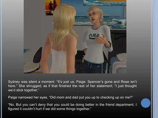 Sydney was silent a moment. “It’s just us, Paige. Spencer’s gone and Rose isn’t 
here.” She shrugged, as if that finished the rest of her statement. “I just thought 
we’d stick together.” 
Paige narrowed her eyes. “Did mom and dad put you up to checking up on me?” 
“No. But you can’t deny that you could be doing better in the friend department. I 
figured it couldn’t hurt if we did some things together.” 
 