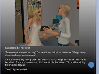 Paige looked at her sister. 
“So come on, what do you say? Come with me to look at the house.” Paige slowly 
shook her head. “Aw, come on.” 
“I have to write my term paper,” she insisted. “But,” Paige paused and looked at 
her sister. For some reason she didn’t want to let her down. “I’ll consider joining. 
No promises though.” 
“Deal,” Sydney smiled. 
 