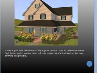 It was a quiet little farmhouse on the edge of campus. Hard to believe her father 
had thrown raging parties here, but, she mused as she knocked on the door, 
anything was possible. 
 