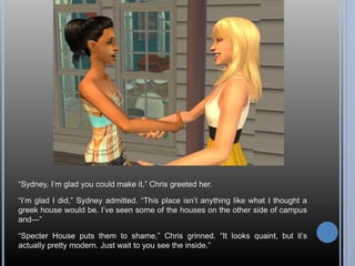 “Sydney, I’m glad you could make it,” Chris greeted her. 
“I’m glad I did,” Sydney admitted. “This place isn’t anything like what I thought a 
greek house would be. I’ve seen some of the houses on the other side of campus 
and—” 
“Specter House puts them to shame,” Chris grinned. “It looks quaint, but it’s 
actually pretty modern. Just wait to you see the inside.” 
 
