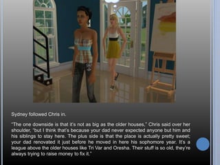 Sydney followed Chris in. 
“The one downside is that it’s not as big as the older houses,” Chris said over her 
shoulder, “but I think that’s because your dad never expected anyone but him and 
his siblings to stay here. The plus side is that the place is actually pretty sweet; 
your dad renovated it just before he moved in here his sophomore year. It’s a 
league above the older houses like Tri Var and Oresha. Their stuff is so old, they’re 
always trying to raise money to fix it.” 
 