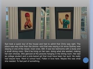 Syd took a quick tour of the house and had to admit that Chris was right. The 
place was way nicer than the dorms—and that was saying a lot since Sydney was 
staying in one of the newer, nicer ones. Still. It was two bedrooms with a study and 
a small dining room. She’d be living on her own, doing what she wanted, making 
her own choices. She glanced at the pictures hanging in the dining room. Her dad 
as college student and a pink-haired girl that must have been her aunt. He really 
had stayed here. Went to school here. Fallen in love here. Maybe this was what 
she needed. To feel part of something. 
 