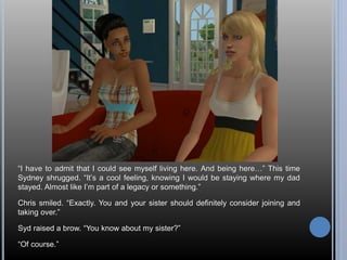“I have to admit that I could see myself living here. And being here…” This time 
Sydney shrugged. “It’s a cool feeling, knowing I would be staying where my dad 
stayed. Almost like I’m part of a legacy or something.” 
Chris smiled. “Exactly. You and your sister should definitely consider joining and 
taking over.” 
Syd raised a brow. “You know about my sister?” 
“Of course.” 
 