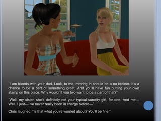 “I am friends with your dad. Look, to me, moving in should be a no brainer. It’s a 
chance to be a part of something great. And you’ll have fun putting your own 
stamp on this place. Why wouldn’t you two want to be a part of that?” 
“Well, my sister, she’s definitely not your typical sorority girl, for one. And me… 
Well, I just—I’ve never really been in charge before—” 
Chris laughed. “Is that what you’re worried about? You’ll be fine.” 
 