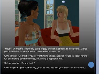 “Maybe. Or maybe I’ll take my dad’s legacy and run it straight to the ground. Maybe 
people will start to hate Specter House all because of me.” 
Chris smiled. “Or maybe you’re overthinking things. Specter House is about having 
fun and making good memories, not wining a popularity war.” 
Sydney snorted. “So you think.” 
Chris laughed again. “Either way, you’ll be fine. You and your sister will love it here.” 
 