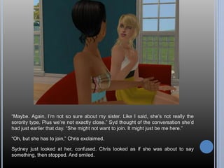 “Maybe. Again, I’m not so sure about my sister. Like I said, she’s not really the 
sorority type. Plus we’re not exactly close.” Syd thought of the conversation she’d 
had just earlier that day. “She might not want to join. It might just be me here.” 
“Oh, but she has to join,” Chris exclaimed. 
Sydney just looked at her, confused. Chris looked as if she was about to say 
something, then stopped. And smiled. 
 