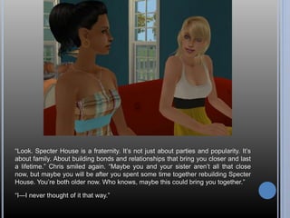 “Look. Specter House is a fraternity. It’s not just about parties and popularity. It’s 
about family. About building bonds and relationships that bring you closer and last 
a lifetime.” Chris smiled again. “Maybe you and your sister aren’t all that close 
now, but maybe you will be after you spent some time together rebuilding Specter 
House. You’re both older now. Who knows, maybe this could bring you together.” 
“I—I never thought of it that way.” 
 
