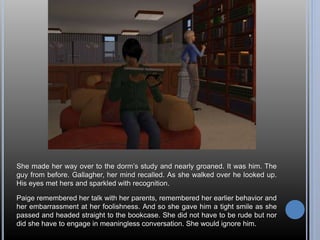 She made her way over to the dorm’s study and nearly groaned. It was him. The 
guy from before. Gallagher, her mind recalled. As she walked over he looked up. 
His eyes met hers and sparkled with recognition. 
Paige remembered her talk with her parents, remembered her earlier behavior and 
her embarrassment at her foolishness. And so she gave him a tight smile as she 
passed and headed straight to the bookcase. She did not have to be rude but nor 
did she have to engage in meaningless conversation. She would ignore him. 
 
