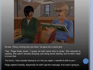 He sat. “Fancy running into you here,” he gave her a quick grin. 
“Yes,” Paige finally spoke. “I guess we both came here to study.” She returned to 
reading. She wasn’t actually studying, just doing some reading, but he didn’t need 
to know that. 
“It’s funny, I was actually hoping to run into you again, I wanted to talk to you.” 
Paige sighed inwardly. Apparently he didn’t get the message. And wasn’t going to. 
 