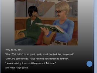 “Why do you ask?” 
“Wow. Well, I didn’t do so great. I pretty much bombed, like I suspected.” 
“Mmm. My condolences.” Paige returned her attention to her book. 
“I was wondering if you could help me out. Tutor me.” 
That made Paige pause. 
 