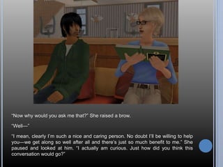 “Now why would you ask me that?” She raised a brow. 
“Well—” 
“I mean, clearly I’m such a nice and caring person. No doubt I’ll be willing to help 
you—we get along so well after all and there’s just so much benefit to me.” She 
paused and looked at him. “I actually am curious. Just how did you think this 
conversation would go?” 
 