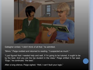 Gallagher smiled. “I didn’t think of all that,” he admitted. 
“Mmm,” Paige nodded and returned to reading. “I suspected as much.” 
“I just figured that I needed help and well, if I’m going to be tutored, it ought to be 
by the best. And you are the top student in the class.” Paige shifted in her seat. 
“Ergo,” he continued, “the best.” 
After a long silence, Paige sighed. “Well, I can’t fault your logic.” 
 