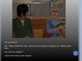“So, you’ll do it?” 
“No.” Paige closed her book, giving up the prospect of getting any reading done 
there. 
“Aw, come on, please?” 
“I don’t have time to tutor anyone.” 
 